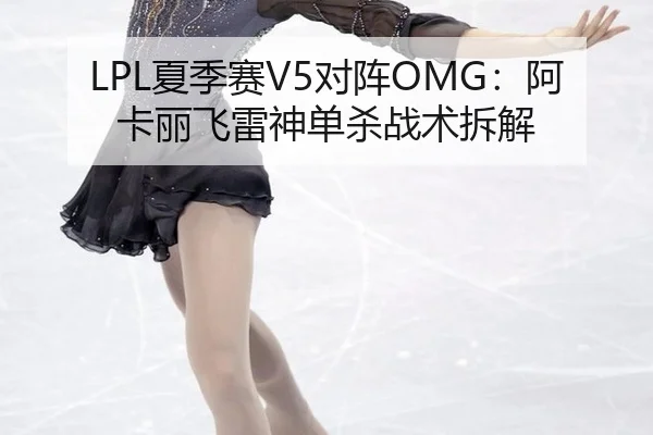 LPL夏季赛V5对阵OMG：阿卡丽飞雷神单杀战术拆解
